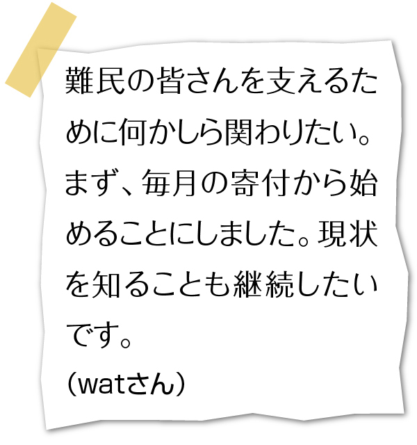 難民の皆さんを支えるために何かしら関わりたい。まず、毎月の寄付から始めることにしました。現状を知ることも継続したいです。（watさん）