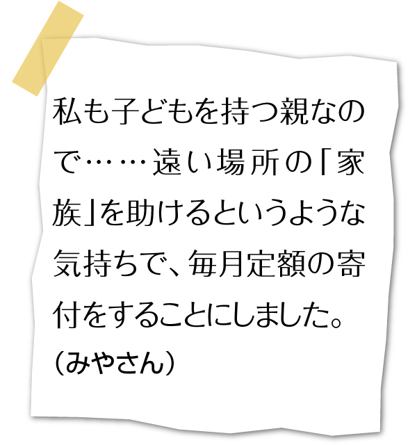 私も子どもを持つ親なので…遠い場所の「家族」を助けるというような気持ちで、毎月定額の寄付をすることにしました。（みやさん）